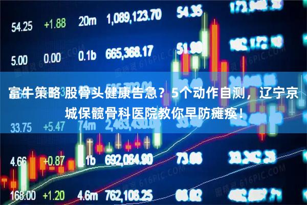 富牛策略 股骨头健康告急？5个动作自测，辽宁京城保髋骨科医院教你早防瘫痪！