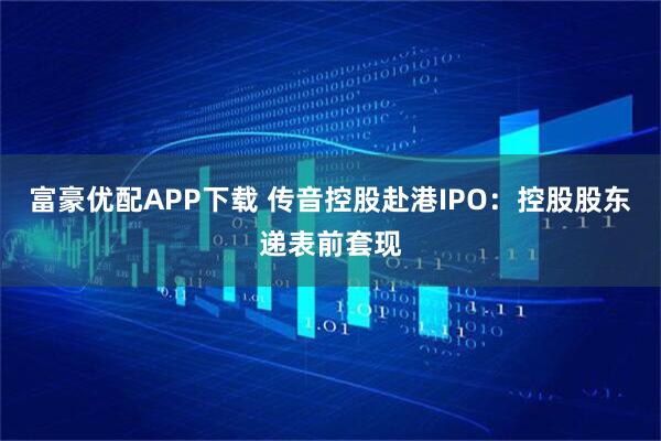 富豪优配APP下载 传音控股赴港IPO：控股股东递表前套现