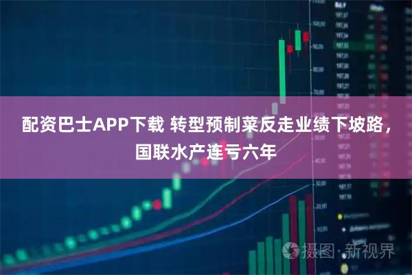 配资巴士APP下载 转型预制菜反走业绩下坡路，国联水产连亏六年